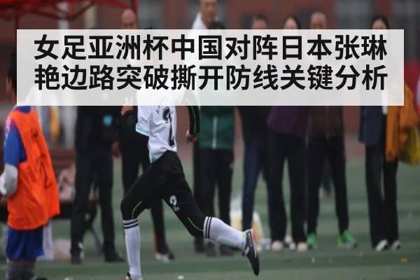 女足亚洲杯中国对阵日本张琳艳边路突破撕开防线关键分析(kaiyun)