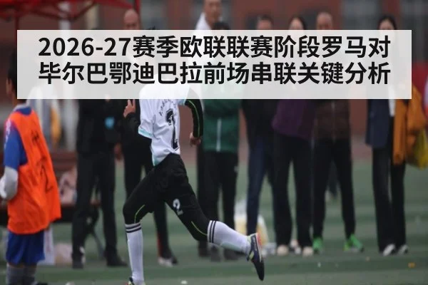 2026-27赛季欧联联赛阶段罗马对毕尔巴鄂迪巴拉前场串联关键分析（kaiyun）